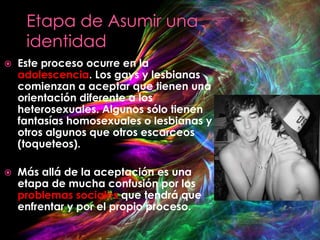    Este proceso ocurre en la
    adolescencia. Los gays y lesbianas
    comienzan a aceptar que tienen una
    orientación diferente a los
    heterosexuales. Algunos sólo tienen
    fantasías homosexuales o lesbianas y
    otros algunos que otros escarceos
    (toqueteos).

   Más allá de la aceptación es una
    etapa de mucha confusión por los
    problemas sociales que tendrá que
    enfrentar y por el propio proceso.
 