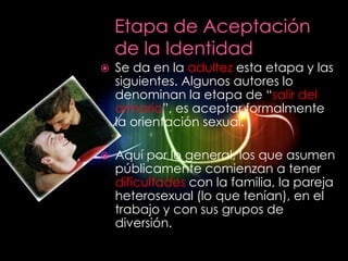    Se da en la adultez esta etapa y las
    siguientes. Algunos autores lo
    denominan la etapa de “salir del
    armario”, es aceptar formalmente
    la orientación sexual.

   Aquí por lo general, los que asumen
    públicamente comienzan a tener
    dificultades con la familia, la pareja
    heterosexual (lo que tenían), en el
    trabajo y con sus grupos de
    diversión.
 