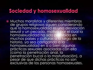    Muchos moralistas y diferentes miembros
    de grupos religiosos siguen considerando
    que la homosexualidad es una desviación
    sexual y un pecado, motivo por el cual la
    homosexualidad ha sido prohibida en
    muchos países y culturas a lo largo de la
    historia, ya sea castigando a la
    homosexualidad en sí o bien algunas
    prácticas sexuales asociadas con ella
    (como la penetración anal, la
    penetración bucal o la masturbación), a
    pesar de que dichas prácticas no son
    exclusivas de las personas homosexuales.
 