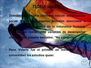 TEORÍA QUEER

• Orientación sexual e identidad sexual: construcción
  social. No existen papeles sexuales esenciales o
  biológicamente inscritos en la naturaleza humana,
  sino formas socialmente variables de desempeñar
  uno o varios papeles sexuales: “No categorías”



• Paco Vidarte fue el primero en introducir en la
  universidad los estudios queer.
 