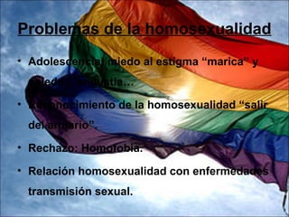 Problemas de la homosexualidad
• Adolescencia: miedo al estigma “marica” y
 soledad, angustia…
• Reconocimiento de la homosexualidad “salir
 del armario”.
• Rechazo: Homofobia.

• Relación homosexualidad con enfermedades
 transmisión sexual.
 