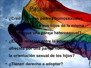 Para debatir:
• ¿Creéis que los padres homosexuales
 pueden educar a sus hijos de la misma
 manera que una pareja heterosexual?
• ¿Existe relación entre la educación
 ofrecida por una pareja homosexual y
 la orientación sexual de los hijos?
• ¿Tienen derecho a adoptar?
 