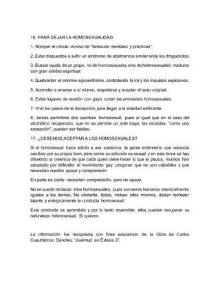 16. PARA DEJAR LA HOMOSEXUALIDAD
1. Romper el círculo vicioso de "fantasías mentales y prácticas".
2. Estar dispuestos a sufrir un síndrome de abstinencia similar al de los drogadictos.
3. Buscar ayuda de un grupo, no de homosexuales,sino de heterosexuales maduros
con gran solidez espiritual.
4. Quebrantar el enorme egocentrismo, controlando la ira y los impulsos explosivos.
5. Aprender a amarse a sí mismo, respetarse y aceptar el sexo original.
6. Evitar lugares de reunión con gays, cortar las amistades homosexuales.
7. Vivir los pasos de la decepción, para llegar a la soledad edificante.
8. Jamás permitirse otra aventura homosexual, pues al igual que en el caso del
alcohólico recuperado, que no se permite un solo trago, las recaídas, “como una
excepción”, pueden ser fatales.
17. ¿DEBEMOS ACEPTAR A LOS HOMOSEXUALES?
Si el homosexual fuera adicto a una sustancia, la gente entendería que necesita
cambiar por su propio bien; pero como su adicción es sexual y en este tema se hay
difundido la creencia de que cada quien debe hacer lo que le plazca, muchos han
adoptado por defender el movimiento gay, pregonar que no son culpables y que
necesitan nuestro apoyo y comprensión.
En parte es cierto: necesitan comprensión, pero no apoyo.
No se puede rechazar a los homosexuales, pues son seres humanos esencialmente
iguales a los demás. No obstante, todos, incluso ellos mismos, deben rechazar
tajante y enérgicamente la conducta homosexual.
Esta conducta es aprendida y por lo tanto reversible: ellos pueden recuperar su
naturaleza heterosexual. Si quieren.
La información fue recopilada con fines educativos de la Obra de Carlos
Cuauhtémoc Sánchez “Juventud en Éxtasis 2”.
 