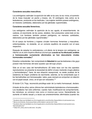 Caracteres sexuales masculinos.
Los andrógenos estimulan la aparición de vello en la cara, la voz ronca, el aumento
de la masa muscular en pecho y brazos, etc. El andrógeno más activo es la
testosterona, producida en los testículos. Las mujeres también poseen andrógenos,
en menores cantidades, elaborados por las glándulas suprarrenales.
Caracteres sexuales femeninos.
Los estrógenos estimulan la aparición de la voz aguda, el ensanchamiento de
caderas, el crecimiento de los senos, etcétera. Son producidos sobre todo en los
ovarios. Los hombres también poseen estrógenos, en menores cantidades,
elaborados por las glándulas suprarrenales.7
En el cuerpo de hombres y mujeres circulan hormonas femeninas y masculinas,
entremezcladas, no obstante, en un correcto equilibrio de acuerdo con el sexo
respectivo.
Después de estudiar la androsterona y el efecto de la terapia con estrógenos se
informó en el John Hopkins Medical Journal que cuando se ha efectuado análisis
a homosexuales sumamente afeminados se han descubierto niveles
hormonales normales.8
Estudios contundentes han comprobado la falsedad de que las lesbianas o los gays
posean más hormonas del sexo opuesto que del suyo propio.
Sólo en el raro caso del hermafroditismo (El bebe nace con los dos aparatos
reproductores) se presenta la necesidad de definir el sexo mediante cirugía plástica
y hormonoterapia,9 fuera de esa situación excepcional, no existe pruebas de la
existencia de ningún problema de nacimiento; además, se ha comprobado que ni
los hermafroditas son homosexuales natos, pues siempre se comportan en relación
con el papel sexual, único, en el que son educados.10
El doctor C.A. Tripp, reconocido psicólogo autor de La matriz homosexual, declara:
A través de los años, varios clínicos han administrado testosterona a homosexuales.
Los resultados han sido uniformes: cuando hubo modificación de comportamiento,
los individuos se volvieron más como si mismos que nunca. Generalmente los
aumento el instinto sexual y a veces sus amaneramientos afeminados (cuando los
7 Academia Nacional deMedicina,Enciclopediadela salud familiar,Nueva Editorial Latinoamericana.
8 Abrazo de Almeida, Homosexualidad,¿enfermedad o perversión?,Vida.
9 Academia Nacional deMedicina,Enciclopediadela salud familiar,Nueva Editorial Latinoamericana.
“Hermafroditismo”
10 Alber Ellis,Arte y tecnica del amor. Grijalbo.
 