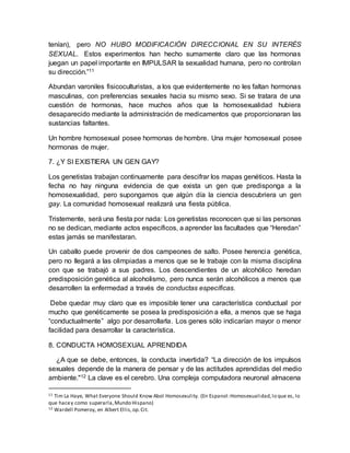 tenían), pero NO HUBO MODIFICACIÓN DIRECCIONAL EN SU INTERÉS
SEXUAL. Estos experimentos han hecho sumamente claro que las hormonas
juegan un papel importante en IMPULSAR la sexualidad humana, pero no controlan
su dirección.”11
Abundan varoniles fisicoculturistas, a los que evidentemente no les faltan hormonas
masculinas, con preferencias sexuales hacia su mismo sexo. Si se tratara de una
cuestión de hormonas, hace muchos años que la homosexualidad hubiera
desaparecido mediante la administración de medicamentos que proporcionaran las
sustancias faltantes.
Un hombre homosexual posee hormonas de hombre. Una mujer homosexual posee
hormonas de mujer.
7. ¿Y SI EXISTIERA UN GEN GAY?
Los genetistas trabajan continuamente para descifrar los mapas genéticos. Hasta la
fecha no hay ninguna evidencia de que exista un gen que predisponga a la
homosexualidad, pero supongamos que algún día la ciencia descubriera un gen
gay. La comunidad homosexual realizará una fiesta pública.
Tristemente, será una fiesta por nada: Los genetistas reconocen que si las personas
no se dedican, mediante actos específicos, a aprender las facultades que “Heredan”
estas jamás se manifestaran.
Un caballo puede provenir de dos campeones de salto. Posee herencia genética,
pero no llegará a las olimpiadas a menos que se le trabaje con la misma disciplina
con que se trabajó a sus padres. Los descendientes de un alcohólico heredan
predisposición genética al alcoholismo, pero nunca serán alcohólicos a menos que
desarrollen la enfermedad a través de conductas específicas.
Debe quedar muy claro que es imposible tener una característica conductual por
mucho que genéticamente se posea la predisposición a ella, a menos que se haga
“conductualmente” algo por desarrollarla. Los genes sólo indicarían mayor o menor
facilidad para desarrollar la característica.
8. CONDUCTA HOMOSEXUAL APRENDIDA
¿A que se debe, entonces, la conducta invertida? “La dirección de los impulsos
sexuales depende de la manera de pensar y de las actitudes aprendidas del medio
ambiente."12 La clave es el cerebro. Una compleja computadora neuronal almacena
11 Tim La Haye, What Everyone Should Know Abol Homosexulity. (En Espanol:Homosexualidad,lo que es, lo
que hacey como superarla,Mundo Hispano)
12 Wardell Pomeroy, en Albert Ellis,op.Cit.
 