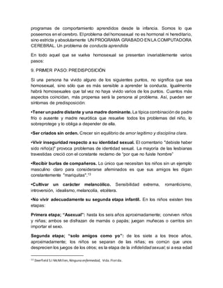 programas de comportamiento aprendidos desde la infancia. Somos lo que
poseemos en el cerebro. El problema del homosexual no es hormonal ni hereditario,
sino estricta y absolutamente UN PROGRAMA GRABADO EN LA COMPUTADORA
CEREBRAL. Un problema de conducta aprendida
En todo aquel que se vuelva homosexual se presentan invariablemente varios
pasos:
9. PRIMER PASO: PREDISPOSICIÓN
Si una persona ha vivido alguno de los siguientes puntos, no significa que sea
homosexual, sino sólo que es más sensible a aprender la conducta. Igualmente
habrá homosexuales que tal vez no haya vivido varios de los puntos. Cuantos más
aspectos coincidan, más propensa será la persona al problema. Así, pueden ser
síntomas de predisposición:
•Tener unpadre distante y una madre dominante. La típica combinación de padre
frío o ausente y madre neurótica que resuelve todos los problemas del niño, lo
sobreprotege y lo obliga a depender de ella.
•Ser criados sin orden. Crecer sin equilibrio de amor legítimo y disciplina clara.
•Vivir inseguridad respecto a su identidad sexual. El comentario "debiste haber
sido niño(a)" provoca problemas de identidad sexual. La mayoría de las lesbianas
travestidas creció con el constante reclamo de “por que no fuiste hombre”
•Recibir burlas de compañeros. Lo único que necesitan los niños sin un ejemplo
masculino claro para considerarse afeminados es que sus amigos les digan
constantemente "mariquitas".13
•Cultivar un carácter melancólico. Sensibilidad extrema, romanticismo,
introversión, idealismo, melancolía, etcétera.
•No vivir adecuadamente su segunda etapa infantil. En los niños existen tres
etapas:
Primera etapa; “Asexual”: hasta los seis años aproximadamente; conviven niños
y niñas; ambos se disfrazan de mamás o papás; juegan muñecas o carritos sin
importar el sexo.
Segunda etapa; “solo amigos como yo”: de los siete a los trece años,
aproximadamente; los niños se separan de las niñas; es común que unos
desprecien los juegos de los otros; es la etapa de la infidelidadsexual; si a esa edad
13 Deerfield S.I McMillen, Ninguna enfermedad, Vida.Florida.
 