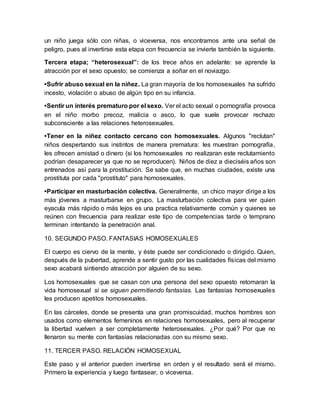 un niño juega sólo con niñas, o viceversa, nos encontramos ante una señal de
peligro, pues al invertirse esta etapa con frecuencia se invierte también la siguiente.
Tercera etapa; “heterosexual”: de los trece años en adelante: se aprende la
atracción por el sexo opuesto; se comienza a soñar en el noviazgo.
•Sufrir abuso sexual en la niñez. La gran mayoría de los homosexuales ha sufrido
incesto, violación o abuso de algún tipo en su infancia.
•Sentir un interés prematuro por el sexo. Ver el acto sexual o pornografía provoca
en el niño morbo precoz, malicia o asco, lo que suele provocar rechazo
subconsciente a las relaciones heterosexuales.
•Tener en la niñez contacto cercano con homosexuales. Algunos "reclutan"
niños despertando sus instintos de manera prematura: les muestran pornografía,
les ofrecen amistad o dinero (si los homosexuales no realizaran este reclutamiento
podrían desaparecer ya que no se reproducen). Niños de diez a dieciséis años son
entrenados así para la prostitución. Se sabe que, en muchas ciudades, existe una
prostituta por cada "prostituto" para homosexuales.
•Participar en masturbación colectiva. Generalmente, un chico mayor dirige a los
más jóvenes a masturbarse en grupo. La masturbación colectiva para ver quien
eyacula más rápido o más lejos es una practica relativamente común y quienes se
reúnen con frecuencia para realizar este tipo de competencias tarde o temprano
terminan intentando la penetración anal.
10. SEGUNDO PASO. FANTASIAS HOMOSEXUALES
El cuerpo es ciervo de la mente, y éste puede ser condicionado o dirigido. Quien,
después de la pubertad, aprende a sentir gusto por las cualidades físicas del mismo
sexo acabará sintiendo atracción por alguien de su sexo.
Los homosexuales que se casan con una persona del sexo opuesto retomaran la
vida homosexual si se siguen permitiendo fantasías. Las fantasías homosexuales
les producen apetitos homosexuales.
En las cárceles, donde se presenta una gran promiscuidad, muchos hombres son
usados como elementos femeninos en relaciones homosexuales, pero al recuperar
la libertad vuelven a ser completamente heterosexuales. ¿Por qué? Por que no
llenaron su mente con fantasías relacionadas con su mismo sexo.
11. TERCER PASO. RELACIÓN HOMOSEXUAL
Este paso y el anterior pueden invertirse en orden y el resultado será el mismo.
Primero la experiencia y luego fantasear, o viceversa.
 