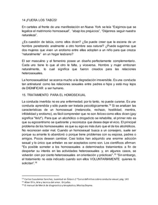 14 ¡FUERA LOS TABÚS!
En carteles al frente de una manifestación en Nueva York se leía “Exigimos que se
legalice el matrimonio homosexual”, “abajo los prejuicios”, “Déjennos seguir nuestra
naturaleza”.
¿Es cuestión de tabús, como ellos dicen? ¿Se puede creer que la escena de un
hombre penetrando analmente a otro hombre sea natural? ¿Puede sugerirse que
dos mujeres que viven un erotismo entre ellas adopten a un niño para que crezca
“naturalmente” en un hogar lesbiano?
El ser masculino y el femenino posee un diseño perfectamente complementario.
Cada uno tiene lo que al otro le falta, y viceversa. Hombre y mujer embonan
naturalmente, lo cual significa que fueron creados para las relaciones
heterosexuales.
La homosexualidad se acerca mucho a la degradación irreversible. Es una conducta
tan antinatural como las relaciones sexuales entre padres e hijos y está muy lejos
de DIGNIFICAR a ser humano.
15. TRATAMIENTO PARA EL HOMOSEXUAL
La conducta invertida no es una enfermedad; por lo tanto, no puede curarse. Es una
conducta aprendida y sólo puede ser tratada psicológicamente.14 Si se analizan las
características de un homosexual (melancolía, rechazo, hostilidad, mentira,
infidelidad y erotismo), es fácil comprender que no son felices como ellos dicen (gay
significa "feliz"). Para que un alcohólico o drogadicto se rehabilite, el primer reto es
que su egocentrismo se quebrante y reconozca que desea dejar el vicio. El principal
problema de los homosexuales es que su ego es más duro que el de los alcohólicos.
No reconocen estar mal. Cuando un homosexual busca a un consejero, suele ser
porque su amante lo abandonó o porque tiene problemas con su esposa, padres o
amigos. Pocos desean cambiar. Casi todos han adquirido una enorme adicción
sexual y lo único que anhelan es ser aceptados como son. Los científicos afirman:
"Es posible someter a los homosexuales a determinados tratamientos a fin de
despertar su interés en las actividades heterosexuales y, en algunos casos, se
volverán cien por ciento heterosexuales en orientación y prácticas".15 “Sin embargo,
el tratamiento no esta indicado cuando son ellos VOLUNTARIAMENTE quienes lo
solicitan”.16
14 Carlos Cuautemoc Sanchez, Juventud en Éxtasis 2 “Curso definitivo sobreconducta sexual,pág. 143
15 Alber Ellis,Arte y tecnica del amor. Grijalbo.
16 El manual de Merck de diagnostico y terapéutica,Mosloy Doyma.
 