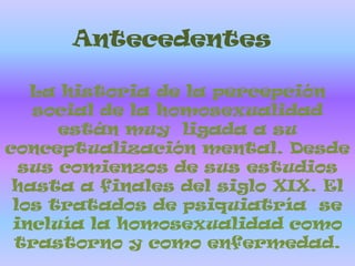 AntecedentesLa historia de la percepción social de la homosexualidad están muy  ligada a su conceptualización mental. Desde sus comienzos de sus estudios hasta a finales del siglo XIX. El los tratados de psiquiatría  se incluía la homosexualidad como trastorno y como enfermedad. 