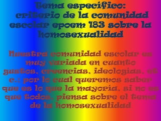 Tema específico: criterio de la comunidad escolar epoem 183 sobre la homosexualidad Nuestra comunidad escolar es muy variada en cuanto gustos, creencias, ideologías, etc.; por lo cual queremos saber que es lo que la mayoría, si no es que todos, piensa sobre el tema de la homosexualidad 