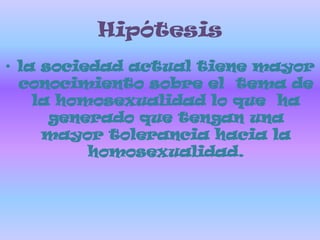 Hipótesisla sociedad actual tiene mayor conocimiento sobre el  tema de la homosexualidad lo que  ha generado que tengan una mayor tolerancia hacia la homosexualidad.