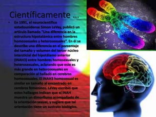 Científicamente …
•   En 1991, el neurocientífico
    estadounidense Simon LeVay, publicó un
    artículo llamado “Una diferencia en la
    estructura hipotalámica entre hombres
    homosexuales y heterosexuales”. En él se
    describe una diferencia en el porcentaje
    del tamaño y volumen del tercer núcleo
    intersticial del hipotálamo anterior
    (INAH3) entre hombres homosexuales y
    heterosexuales, aclarando que este es
    más grande en heterosexuales en
    comparación al hallado en cerebros
    homosexuales. El INAH3 homosexual es
    similar en tamaño al encontrado en
    cerebros femeninos. LeVay escribió que
    estos hallazgos indican que el INAH
    muestra un dimorfismo acompañado de
    la orientación sexual, y sugiere que tal
    orientación tiene un sustrato biológico.
 