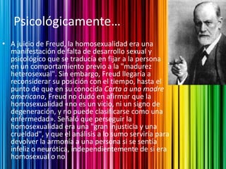 Psicológicamente…
• A juicio de Freud, la homosexualidad era una
  manifestación de falta de desarrollo sexual y
  psicológico que se traducía en fijar a la persona
  en un comportamiento previo a la "madurez
  heterosexual". Sin embargo, Freud llegaría a
  reconsiderar su posición con el tiempo, hasta el
  punto de que en su conocida Carta a una madre
  americana, Freud no dudó en afirmar que la
  homosexualidad «no es un vicio, ni un signo de
  degeneración, y no puede clasificarse como una
  enfermedad». Señaló que perseguir la
  homosexualidad era una "gran injusticia y una
  crueldad", y que el análisis a lo sumo serviría para
  devolver la armonía a una persona si se sentía
  infeliz o neurótica, independientemente de si era
  homosexual o no.
 