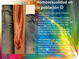 Homosexualidad en
 la población 
• Las personas que generalmente
  tienen una
  orientación heterosexual pueden
  sentir deseos leves u ocasionales
  hacia personas del mismo sexo, del
  mismo modo que aquellos que
  generalmente tienen una
  orientación homosexual pueden
  sentir deseos leves u ocasionales
  hacia personas del sexo opuesto.

• Hay personas con orientación
  homosexual que, por las
  condiciones de intolerancia y
  violencia o de difícil acceso a otras
  personas del mismo sexo, se han
  forzado a sí mismos a mantener
  relaciones heterosexuales.
 