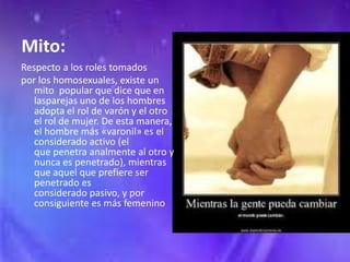 Mito:
Respecto a los roles tomados
por los homosexuales, existe un
   mito popular que dice que en
   lasparejas uno de los hombres
   adopta el rol de varón y el otro
   el rol de mujer. De esta manera,
   el hombre más «varonil» es el
   considerado activo (el
   que penetra analmente al otro y
   nunca es penetrado), mientras
   que aquel que prefiere ser
   penetrado es
   considerado pasivo, y por
   consiguiente es más femenino
 