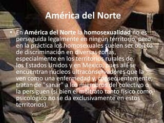 América del Norte
• En América del Norte la homosexualidad no es
  perseguida legalmente en ningún territorio, pero
  en la práctica los homosexuales suelen ser objeto
  de discriminación en diversas zonas,
  especialmente en los territorios rurales de
  los Estados Unidos y en México, pues allí se
  encuentran núcleos ultraconservadores que la
  ven como una enfermedad y, consecuentemente,
  tratan de "sanar" a los miembros del colectivo o
  la persiguen (si bien el maltrato tanto físico como
  psicológico no se da exclusivamente en estos
  territorios).
 