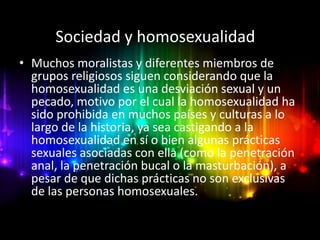 Sociedad y homosexualidad
• Muchos moralistas y diferentes miembros de
  grupos religiosos siguen considerando que la
  homosexualidad es una desviación sexual y un
  pecado, motivo por el cual la homosexualidad ha
  sido prohibida en muchos países y culturas a lo
  largo de la historia, ya sea castigando a la
  homosexualidad en sí o bien algunas prácticas
  sexuales asociadas con ella (como la penetración
  anal, la penetración bucal o la masturbación), a
  pesar de que dichas prácticas no son exclusivas
  de las personas homosexuales.
 