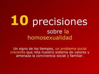 10 precisiones
sobre la
homosexualidad
Un signo de los tiempos, un problema social
creciente que reta nuestro sistema de valores y
amenaza la convivencia social y familiar.
 