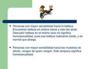 Personas con mayor sensibilidad hacia la belleza. Encuentran belleza en ambos sexos y esto les atrae. Descubrir belleza en el mismo sexo no significa homosexualidad, pues esa belleza realmente existe, y es normal que atraiga.  Personas con mayor sensibilidad hacia las muestras de afecto, vengan de quien vengan. Esto tampoco significa homosexualidad .  