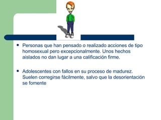 Personas que han pensado o realizado acciones de tipo homosexual pero excepcionalmente. Unos hechos aislados no dan lugar a una calificación firme. Adolescentes con fallos en su proceso de madurez. Suelen corregirse fácilmente, salvo que la desorientación se fomente  