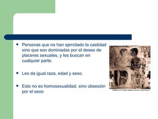 Personas que no han ejercitado la castidad sino que son dominadas por el deseo de placeres sexuales, y los buscan en cualquier parte.  Les da igual raza, edad y sexo.  Esto no es homosexualidad, sino obsesión por el sexo  