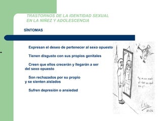 TRASTORNOS DE LA IDENTIDAD SEXUAL  EN LA NIÑEZ Y ADOLESCENCIA SÍNTOMAS Niños:   Expresan el deseo de pertenecer al sexo opuesto    Tienen disgusto con sus propios genitales    Creen que ellos crecerán y llegarán a ser del sexo opuesto    Son rechazados por su propio  y se sienten aislados    Sufren depresión o ansiedad  