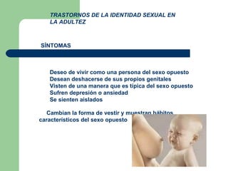 TRASTORNOS DE LA IDENTIDAD SEXUAL EN LA ADULTEZ   Deseo de vivir como una persona del sexo opuesto    Desean deshacerse de sus propios genitales    Visten de una manera que es típica del sexo opuesto    Sufren depresión o ansiedad    Se sienten aislados    Cambian la forma de vestir y muestran hábitos característicos del sexo opuesto  SÍNTOMAS 
