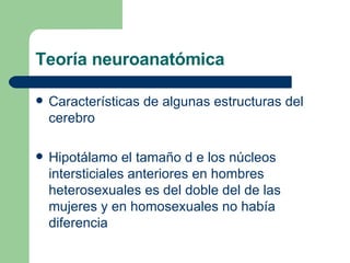 Teoría neuroanatómica Características de algunas estructuras del cerebro Hipotálamo el tamaño d e los núcleos intersticiales anteriores en hombres heterosexuales es del doble del de las mujeres y en homosexuales no había diferencia 