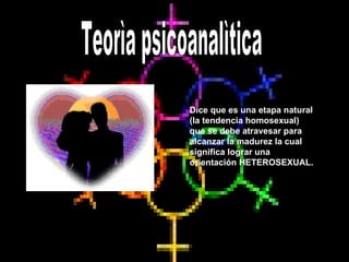 Dice que es una etapa natural (la tendencia homosexual)  que se debe atravesar para alcanzar la madurez la cual  significa lograr una orientación HETEROSEXUAL. Teorìa psicoanalìtica  