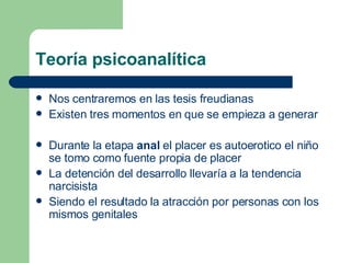 Teoría psicoanalítica Nos centraremos en las tesis freudianas Existen tres momentos en que se empieza a generar Durante la etapa  anal  el placer es autoerotico el niño se tomo como fuente propia de placer La detención del desarrollo llevaría a la tendencia narcisista Siendo el resultado la atracción por personas con los mismos genitales 