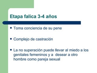 Etapa falica 3-4 años Toma conciencia de su pene Complejo de castración La no superación puede llevar al miedo a los genitales femeninos y a  desear a otro hombre como pareja sexual 