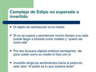 Complejo de Edipo no superado o invertido El objeto de satisfacción es la madre Si no se supera y permanece mucho tiempo a su lado puede llegar a tomarla como modelo y “quiere ser como ella” Por eso buscara objetos eróticos semejantes  ale para cuidar como su madre lo hizo con el Invertido dirige los sentimientos hacía el padre en este caso “el padre es lo que quisiera tener” 