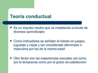Teoría conductual Es un impulso neutro que va modelando a través de diversos aprendizajes Como indicadores se señalan el interés en juegos, juguetes y ropas y ser considerado afeminado o masculina por los de la misma edad Otro factor son las experiencias sexuales así como por lo tempranas como por el grado de satisfacción 