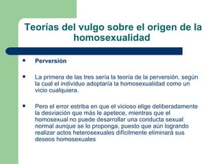 Teorías del vulgo sobre el origen de la homosexualidad  Perversión La primera de las tres sería la teoría de la perversión, según la cual el individuo adoptaría la homosexualidad como un vicio cualquiera.  Pero el error estriba en que el vicioso elige deliberadamente la desviación que más le apetece, mientras que el homosexual no puede desarrollar una conducta sexual normal aunque se lo proponga, puesto que aún logrando realizar actos heterosexuales difícilmente eliminará sus deseos homosexuales 