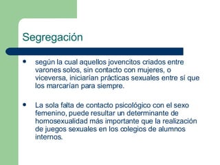 Segregación según la cual aquellos jovencitos criados entre varones solos, sin contacto con mujeres, o viceversa, iniciarían prácticas sexuales entre sí que los marcarían para siempre.  La sola falta de contacto psicológico con el sexo femenino, puede resultar un determinante de homosexualidad más importante que la realización de juegos sexuales en los colegios de alumnos internos. 