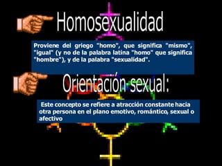 CONCEPTO Y ANTECEDENTES Proviene del griego "homo", que significa "mismo", "igual" (y no de la palabra latina "homo" que significa "hombre"), y de la palabra "sexualidad". E ste concepto se refiere a atracción constante hacia otra persona en el plano emotivo, romántico, sexual o afectivo  Orientación sexual: Homosexualidad 