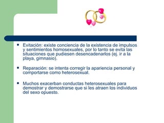 Evitación: existe conciencia de la existencia de impulsos y sentimientos homosexuales, por lo tanto se evita las situaciones que pudiesen desencadenarlos (ej. ir a la playa, gimnasio). Reparación: se intenta corregir la apariencia personal y comportarse como heterosexual.  Muchos exacerban conductas heterosexuales para demostrar y demostrarse que si les atraen los individuos del sexo opuesto.  