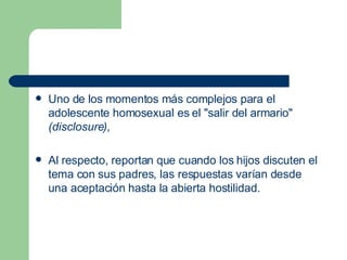 Uno de los momentos más complejos para el adolescente homosexual es el "salir del armario"  (disclosure) ,  Al respecto, reportan que cuando los hijos discuten el tema con sus padres, las respuestas varían desde una aceptación hasta la abierta hostilidad.  