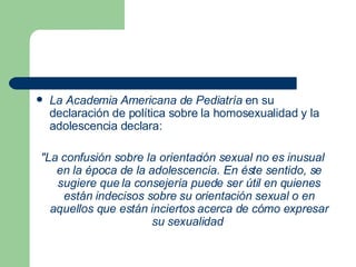 La Academia Americana de Pediatría  en su declaración de política sobre la homosexualidad y la adolescencia declara:  "La confusión sobre la orientación sexual no es inusual en la época de la adolescencia. En éste sentido, se sugiere que la consejería puede ser útil en quienes están indecisos sobre su orientación sexual o en aquellos que están inciertos acerca de cómo expresar su sexualidad   
