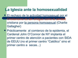 La Iglesia ante la homosexualidad El rechazo de la  actividad homosexual  por el  Cristianismo es tan antiguo como la caridad  cristiana por  la persona homosexual  (Charlie Gallagher) Prácticamente  al comienzo de la epidemia, el Cardenal John O’Connor de NY implanta el primer centro de atención a pacientes con SIDA de EEUU (no el primer centro “Católico” sino el primer centro a  secas...) 
