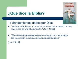¿Qué dice la Biblia?  1) Mandamientos dados por Dios: "No te acostarás con un hombre como uno se acuesta con una mujer. Eso es una abominación." (Lev. 18:22) "Si un hombre se acuesta con un hombre, como se acuesta con una mujer, los dos cometen una abominación."   (Lev. 20:13 ) 