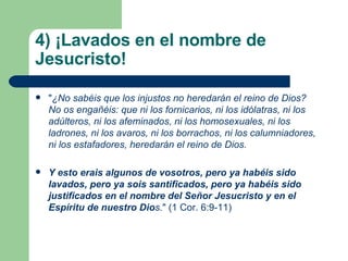 4) ¡Lavados en el nombre de Jesucristo!  " ¿No sabéis que los injustos no heredarán el reino de Dios? No os engañéis: que ni los fornicarios, ni los idólatras, ni los adúlteros, ni los afeminados, ni los homosexuales, ni los ladrones, ni los avaros, ni los borrachos, ni los calumniadores, ni los estafadores, heredarán el reino de Dios. Y esto erais algunos de vosotros, pero ya habéis sido lavados, pero ya sois santificados, pero ya habéis sido justificados en el nombre del Señor Jesucristo y en el Espíritu de nuestro Dio s. " (1 Cor. 6:9-11) 