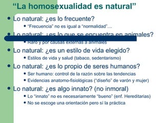 Lo natural: ¿es lo frecuente? “ Frecuencia” no es igual a “normalidad”… Lo natural: ¿es lo que se encuentra en animales? Raro y por causas externas a animales Lo natural: ¿es un estilo de vida elegido? Estilos de vida y salud (tabaco, sedentarismo) Lo natural: ¿es lo propio de seres humanos? Ser humano: control de la razón sobre las tendencias Evidencias anatomo-fisiológicas (“diseño” de varón y mujer) Lo natural: ¿es algo innato? (no inmoral) Lo “innato” no es necesariamente “bueno” (enf. Hereditarias) No se escoge una orientación pero sí la práctica “ La homosexualidad es natural” 