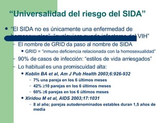 “ El SIDA no es únicamente una enfermedad de homosexuales”, “cualquiera puede infectarse del VIH” El nombre de GRID da paso al nombre de SIDA GRID = “inmuno deficiencia relacionada con la homosexualidad” 90% de casos de infección: “estilos de vida arriesgados” Lo habitual es una promiscuidad alta: Koblin BA et al, Am J Pub Health 2003;6:926-932 7% una pareja en los 6 últimos meses 42%   10 parejas en los 6 últimos meses 60%   6 parejas en los 6 últimos meses Xiridou M et al, AIDS 2003;17:1031 8 al año; parejas autodenominados estables duran 1,5 años de media “ Universalidad del riesgo del SIDA” 