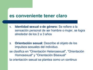 es conveniente tener claro  Identidad sexual o de género:  Se refiere a la sensación personal de ser hombre o mujer, se logra alrededor de los 2 a 3 años Orientación sexual:  Describe el objeto de los impulsos sexuales del individuo.  se clasifica en "Orientación Heterosexual", "Orientación Homosexual" y "Orientación Bisexual"  la orientación sexual se plantea como un continuo 