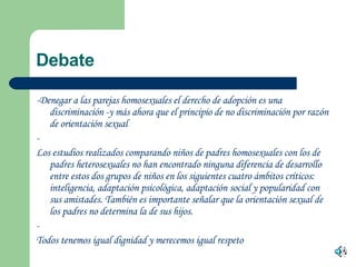 -Denegar a las parejas homosexuales el derecho de adopción es una discriminación -y más ahora que el principio de no discriminación por razón de orientación sexual - Los estudios realizados comparando niños de padres homosexuales con los de padres heterosexuales no han encontrado ninguna diferencia de desarrollo entre estos dos grupos de niños en los siguientes cuatro ámbitos críticos: inteligencia, adaptación psicológica, adaptación social y popularidad con sus amistades. También es importante señalar que la orientación sexual de los padres no determina la de sus hijos. - Todos tenemos igual dignidad y merecemos igual respeto   Debate  