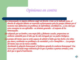 Opiniones en contra - Los homosexuales ni siquiera debieran exigir tal derecho. Como ya he indicado antes, el derecho de adopción debería ser reservado exclusivamente para las parejas (elimino por el momento más definición) con problemas de infertilidad, esterilidad etc., y esta claro que estos conceptos no son aplicables - en términos generales - al conjunto de los homosexuales. - Ser adoptado por un hombre y una mujer feliz y fielmente casados, proporciona un ambiente saludable para el niño que ha sido entregado por sus padres biológicos. -Las parejas del mismo sexo no serán capaces de admitir el daño que han hecho a los niños que aman y atribuirán sus problemas a la «sociedad» y a la « homofobia » .. Las parejas del mismo sexo son las menos estables.  Aprobando la adopción homosexual, el Gobierno aprueba la conducta homosexual. Una cosa es que el Estado tenga tolerancia por lo que se produce a puertas cerradas y otra decir que es igual al matrimonio. 