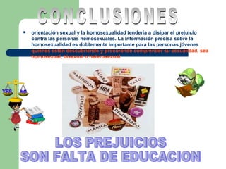 orientación sexual y la homosexualidad tendería a disipar el prejuicio contra las personas homosexuales. La información precisa sobre la homosexualidad es doblemente importante para las personas jóvenes  quienes están descubriendo   y procurando comprender su sexualidad, sea homosexual, bisexual o heterosexual. CONCLUSIONES LOS PREJUICIOS SON FALTA DE EDUCACION 