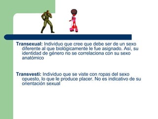 Transexual:  Individuo que cree que debe ser de un sexo diferente al que biológicamente le fue asignado. Así, su identidad de género no se correlaciona con su sexo anatómico   Transvesti:  Individuo que se viste con ropas del sexo opuesto, lo que le produce placer. No es indicativo de su orientación sexual 