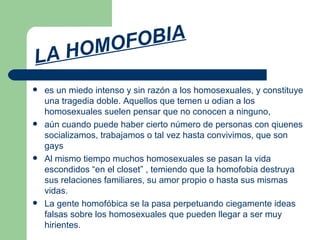 LA HOMOFOBIA es un miedo intenso y sin razón a los homosexuales, y constituye una tragedia doble. Aquellos que temen u odian a los homosexuales suelen pensar que no conocen a ninguno, aún cuando puede haber cierto número de personas con qiuenes socializamos, trabajamos o tal vez hasta convivimos, que son gays Al mismo tiempo muchos homosexuales se pasan la vida escondidos “en el closet” , temiendo que la homofobia destruya sus relaciones familiares, su amor propio o hasta sus mismas vidas.  La gente homofóbica se la pasa perpetuando ciegamente ideas falsas sobre los homosexuales que pueden llegar a ser muy hirientes. 